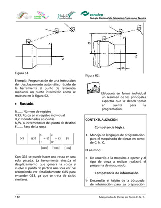 Maquinado de Piezas en Torno C. N. C.112
Figura 61.
Ejemplo: Programación de una instrucción
del desplazamiento automático rápido de
la herramienta al punto de referencia
mediante un punto intermedio como se
muestra en la figura 62.
• Roscado.
N...... Número de registro
G33. Rosca en el registro individual
X,Z. Coordenadas absolutas
U,W. o incrementales del punto de destino
F....... Paso de la rosca
Con G33 se puede hacer una rosca en una
sola pasada. La herramienta efectúa el
desplazamiento que genera la rosca y
vuelve al punto de partida una sola vez. Se
recomienda ver detalladamente G85 para
entender G33, ya que se trata de ciclos
similares.
Figura 62.
Elaborará en forma individual
un resumen de los principales
aspectos que se deben tomar
en cuenta para la
programación.
CONTEXTUALIZACIÓN
Competencia lógica.
Manejo de lenguajes de programación
para el maquinado de piezas en torno
de C. N. C.
El alumno:
• De acuerdo a la maquina a operar y al
tipo de pieza a realizar realizará el
programa de maquinado.
Competencia de información.
Desarrollar el habito de la búsqueda
de información para su preparación
 