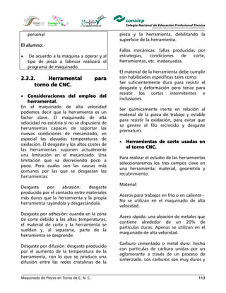 Maquinado de Piezas en Torno de C. N. C. 113
personal
El alumno:
• De acuerdo a la maquina a operar y al
tipo de pieza a fabricar realizará el
programa de maquinado.
2.3.2. Herramental para
torno de CNC.
• Consideraciones del empleo del
herramental.
En el maquinado de alta velocidad
podemos decir que la herramienta es un
factor clave. El maquinado de alta
velocidad no existiría si no se dispusiera de
herramientas capaces de soportar las
nuevas condiciones de mecanizado, en
especial las elevadas temperaturas de
oxidación. El desgaste y los altos costes de
las herramientas suponen actualmente
una limitación en el mecanizado. Una
limitación que va decreciendo poco a
poco. Pero cuales son las causas más
comunes por las que se desgastan las
herramientas:
Desgaste por abrasión: desgaste
producido por el contacto entre materiales
más duros que la herramienta y la propia
herramienta rayándola y desgastándola.
Desgaste por adhesión: cuando en la zona
de corte debido a las altas temperaturas,
el material de corte y la herramienta se
sueldan y, al separarse, parte de la
herramienta se desprende.
Desgaste por difusión: desgaste producido
por el aumento de la temperatura de la
herramienta, con lo que se produce una
difusión entre las redes cristalinas de la
pieza y la herramienta, debilitando la
superficie de la herramienta.
Fallas mecánicas: fallas producidas por
estrategias, condiciones de corte,
herramientas, etc. inadecuadas.
El material de la herramienta debe cumplir
con habilidades específicas tales como:
Ser suficientemente dura para resistir el
desgaste y deformación pero tenaz para
resistir los cortes intermitentes e
inclusiones.
Ser químicamente inerte en relación al
material de la pieza de trabajo y estable
para resistir la oxidación, para evitar que
se genere el filo recrecido y desgaste
prematuro.
• Herramientas de corte usadas en
el torno CNC.
Para realizar el estudio de las herramientas
seleccionaremos los tres campos clave en
una herramienta: material, geometría y
recubrimiento.
Material:
Aceros para trabajos en frío o en caliente -
No se utilizan en el maquinado de alta
velocidad.
Acero rápido: una aleación de metales que
contiene alrededor de un 20% de
partículas duras. Apenas se utilizan en el
maquinado de alta velocidad.
Carburo cementado o metal duro: hecho
con partículas de carburo unidas por un
aglomerante a través de un proceso de
sinterizado. Los carburos son muy duros y
 