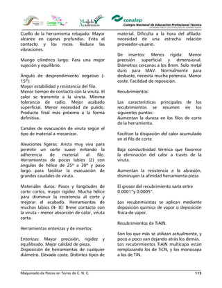 Maquinado de Piezas en Torno de C. N. C. 115
Cuello de la herramienta rebajado: Mayor
alcance en cajeras profundas. Evita el
contacto y los roces. Reduce las
vibraciones.
Mango cilíndrico largo: Para una mejor
sujeción y equilibrio.
Ángulo de desprendimiento negativo (-
15º):
Mayor estabilidad y resistencia del filo.
Menor tiempo de contacto con la viruta. El
calor se transmite a la viruta. Mínima
tolerancia de radio. Mejor acabado
superficial. Menor necesidad de pulido.
Producto final más próximo a la forma
definitiva.
Canales de evacuación de viruta según el
tipo de material a mecanizar.
Aleaciones ligeras: Arista muy viva para
permitir un corte suave evitando la
adherencia de material al filo.
Herramientas de pocos labios (2) con
ángulos de hélice de 25º a 30º y paso
largo para facilitar la evacuación de
grandes caudales de viruta.
Materiales duros: Pasos y longitudes de
corte cortos, mayor rigidez. Mucha hélice
para disminuir la resistencia al corte y
mejorar el acabado. Herramientas de
muchos labios (4- 8): Breve contacto con
la viruta - menor absorción de calor, viruta
corta.
Herramientas enterizas y de insertos:
Enterizas: Mayor precisión, rigidez y
equilibrado. Mejor calidad de pieza.
Disposición de herramientas de cualquier
diámetro. Elevado coste. Distintos tipos de
material. Dificulta a la hora del afilado:
necesidad de una estrecha relación
proveedor-usuario.
De insertos: Menos rígida: Menor
precisión superficial y dimensional.
Diámetros cercanos a los 8mm. Solo metal
duro para MAV. Normalmente para
desbaste, necesita mucha potencia. Menor
coste. Facilidad de reposición.
Recubrimientos:
Las características principales de los
recubrimientos se resumen en los
siguientes puntos:
Aumentan la dureza en los filos de corte
de la herramienta.
Facilitan la disipación del calor acumulado
en el filo de corte.
Baja conductividad térmica que favorece
la eliminación del calor a través de la
viruta.
Aumentan la resistencia a la abrasión,
disminuyen la afinidad herramienta-pieza
El grosor del recubrimiento varía entre
0.0001”y 0.0005”.
Los recubrimientos se aplican mediante
deposición química de vapor o deposición
física de vapor.
Recubrimientos de TiAlN.
Son los que más se utilizan actualmente, y
poco a poco van dejando atrás los demás.
Los recubrimientos TiAlN multicapa están
remplazando los de TiCN, y los monocapa
a los de TiN.
 