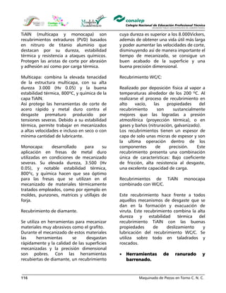 Maquinado de Piezas en Torno C. N. C.116
TiAlN (multicapa y monocapa) son
recubrimientos extraduros (PVD) basados
en nitruro de titanio aluminio que
destacan por su dureza, estabilidad
térmica y resistencia a ataques químicos.
Protegen las aristas de corte por abrasión
y adhesión así como por carga térmica.
Multicapa: combina la elevada tenacidad
de la estructura multicapa, con su alta
dureza 3.000 (Hv 0.05) y la buena
estabilidad térmica, 800ºC, y química de la
capa TiAlN.
Así protege las herramientas de corte de
acero rápido y metal duro contra el
desgaste prematuro producido por
tensiones severas. Debido a su estabilidad
térmica, permite trabajar en mecanizados
a altas velocidades e incluso en seco o con
mínima cantidad de lubricante.
Monocapa: desarrollado para su
aplicación en fresas de metal duro
utilizadas en condiciones de mecanizado
severas. Su elevada dureza, 3.500 (Hv
0.05), y notable estabilidad térmica,
800ºc, y química hacen que sea óptimo
para las fresas que se utilizan en el
mecanizado de materiales térmicamente
tratados empleados, como por ejemplo en
moldes, punzones, matrices y utillajes de
forja.
Recubrimiento de diamante.
Se utiliza en herramientas para mecanizar
materiales muy abrasivos como el grafito.
Durante el mecanizado de estos materiales
las herramientas se desgastan
rápidamente y la calidad de las superficies
mecanizadas y la precisión dimensional
son pobres. Con las herramientas
recubiertas de diamante, un recubrimiento
cuya dureza es superior a los 8.000Vickers,
además de obtener una vida útil más larga
y poder aumentar las velocidades de corte,
disminuyendo así de manera importante el
tiempo de mecanizado, se consigue un
buen acabado de la superficie y una
buena precisión dimensional.
Recubrimiento WC/C:
Realizado por deposición física al vapor a
temperaturas alrededor de los 200 ºC. Al
realizarse el proceso de recubrimiento en
alto vacío, las propiedades del
recubrimiento son sustancialmente
mejores que las logradas a presión
atmosférica (proyección térmica), o en
gases y baños (nitruración, galvanizado).
Los recubrimientos tienen un espesor de
capa de solo unas micras de espesor y son
la ultima operación dentro de los
componentes de precisión. Este
recubrimiento presenta una combinación
única de características: Bajo coeficiente
de fricción, alta resistencia al desgaste,
una excelente capacidad de carga.
Recubrimientos de TiAlN monocapa
combinado con WC/C.
Este recubrimiento hace frente a todos
aquellos mecanismos de desgaste que se
dan en la formación y evacuación de
viruta. Este recubrimiento combina la alta
dureza y estabilidad térmica del
recubrimiento TiAlN con las buenas
propiedades de deslizamiento y
lubricación del recubrimiento WC/C. Se
utiliza sobre todo en taladrados y
roscados.
• Herramientas de ranurado y
barrenado.
 