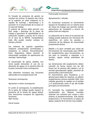 Maquinado de Piezas en Torno de C. N. C. 119
En fresado las presiones de apriete no
resultan tan críticas. El aspecto más crítico
en la sujeción en estas máquinas es la
rapidez de montaje / desmontaje y la
precisión en el posicionado de la pieza en
la mesa de trabajo.
El sistema de amarre debe permitir una
fácil carga / descarga de la pieza de
trabajo y garantizar la repetibilidad en la
colocación estable y precisa de la misma
en el seno de la MHCN. Compatibilizar
todo ello puede resultar costoso en
tiempo y dinero.
Los sistemas de sujeción específicos
mediante componentes normalizados y
modulares se utilizan frecuentemente.
Estos dispositivos deben permitir el
mecanizado completo sin operaciones de
montaje / desmontaje.
El mecanizado de piezas esbeltas con
torno puede demandar el uso de un
elemento de apoyo en el extremo libre de
la pieza conocido como contrapunto.
Este elemento incorpora dos funciones
adicionales en la programación CN:
Posicionar contrapunto.
Aproximar o retirar contrapunto.
En unión al contrapunto, la estabilización
de la pieza de trabajo puede requerir la
presencia de la luneta de apoyo lateral.
Este mecanismo incorpora las siguientes
funciones:
Abrir luneta.
Cerrar luneta.
Posicionado transversal.
Aproximación / retirada.
En numerosas ocasiones es conveniente
equipar las fresadoras con un sistema dual
de mesas de trabajo que permite realizar
operaciones de transporte y amarre de
piezas fuera de máquina.
La colocación de la mesa en la posición de
trabajo puede realizarse con funciones CN
específicas, así como las paradas y
comienzo de los bloques de mecanizado
propiamente dichos.
Debido a la gran variedad que existe de
herramientas de mecanizado para MHCN
los acoplamientos para herramientas, ya
sea para su conexión a cabezales o a
torretas, siguen ciertos estándares de
diseño.
Las dimensiones del acoplamiento deben
coincidir de forma exacta con las del
hueco (en el extremo del cabezal o en la
torreta) garantizando rigidez, precisión de
posicionado y fácil extracción.
En herramientas para fresadoras, y en
general para todas las rotativas, se utilizan
acoplamientos cónicos estándar (ISO). Este
método garantiza la rapidez en el cambio
y el autocentrado entre el eje del husillo
principal y la herramienta.
En torneado los acoplamientos están
conformados por bloques roscados
estándar con conexión por «snap» u otro
sistema al portaherramientas. Este diseño
proporciona a la herramienta un plano de
apoyo respecto de la torreta muy estable.
 