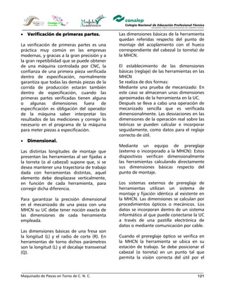 Maquinado de Piezas en Torno de C. N. C. 121
• Verificación de primeras partes.
La verificación de primeras partes es una
práctica muy común en las empresas
modernas, y gracias a la gran precisión y a
la gran repetibilidad que se puede obtener
de una máquina controlada por CNC, la
confianza de una primera pieza verificada
dentro de especificación, normalmente
garantiza que todas las demás piezas de la
corrida de producción estarán también
dentro de especificación, cuando las
primeras partes verificadas tienen alguna
o algunas dimensiones fuera de
especificación es obligación del operador
de la máquina saber interpretar los
resultados de las mediciones y corregir lo
necesario en el programa de la máquina
para meter piezas a especificación.
• Dimensional.
Las distintas longitudes de montaje que
presentan las herramientas al ser fijadas a
la torreta (o al cabezal) supone que, si se
desea mantener una trayectoria de trabajo
dada con herramientas distintas, aquel
elemento debe desplazase verticalmente,
en función de cada herramienta, para
corregir dicha diferencia.
Para garantizar la precisión dimensional
en el mecanizado de una pieza con una
MHCN su UC debe tener noción exacta de
las dimensiones de cada herramienta
empleada.
Las dimensiones básicas de una fresa son
la longitud (L) y el radio de corte (R). En
herramientas de torno dichos parámetros
son la longitud (L) y el decalaje transversal
(Q).
Las dimensiones básicas de la herramienta
quedan referidas respecto del punto de
montaje del acoplamiento con el hueco
correspondiente del cabezal (o torreta) de
la MHCN.
El establecimiento de las dimensiones
básicas (reglaje) de las herramientas en las
MHCN
Se realiza de dos formas:
Mediante una prueba de mecanizado: En
este caso se almacenan unas dimensiones
aproximadas de la herramienta en la UC.
Después se lleva a cabo una operación de
mecanizado sencilla que es verificada
dimensionalmente. Las desviaciones en las
dimensiones de la operación real sobre las
teóricas se pueden calcular e incorporar
seguidamente, como datos para el reglaje
correcto de útil.
Mediante un equipo de prereglaje
(externo o incorporado a la MHCN): Estos
dispositivos verifican dimensionalmente
las herramientas calculando directamente
sus dimensiones básicas respecto del
punto de montaje.
Los sistemas externos de prereglaje de
herramientas utilizan un sistema de
montaje y fijación idéntico al existente en
la MHCN. Las dimensiones se calculan por
procedimientos ópticos o mecánicos. Los
datos se incorporan dentro de un sistema
informático al que puede conectarse la UC
a través de una pastilla electrónica de
datos o mediante comunicación por cable.
Cuando el prereglaje óptico se verifica en
la MHCN la herramienta se ubica en su
estación de trabajo. Se debe posicionar el
cabezal (o torreta) en un punto tal que
permita la visión correcta del útil por el
 