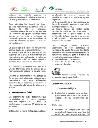 Maquinado de Piezas en Torno C. N. C.122
sistema de medida pasando la
información dimensional directamente a la
UC que gobierna toda la instalación.
Para determinar las dimensiones básicas
de una herramienta, garantizar que las
asuma la UC e inicializar
convenientemente la MHCN, se requiere
un conjunto de apoyos externos como
puntos de contacto o patrones de
referencia, paradas de los indicadores de
recorrido, mandriles de centrado, sensores
de medida, etc.
La asignación del «cero de herramienta»
se lleva a cabo de la siguiente forma:
En primer lugar, se hace contacto en una
superficie de la pieza a mecanizar con una
herramienta de referencia o palpador
almacenando la UC la medida obtenida
como la altura «cero» o de referencia.
A continuación se deberán introducir en la
UC las diferencias entre las alturas de las
herramientas de trabajo y la de referencia.
Durante el mecanizado la UC corrige de
forma automática las trayectorias de cada
herramienta con esas diferencias,
describiendo un recorrido único sobre la
pieza ajustada a la altura de referencia o
«cero».
• Acabado superficial.
Un programador debe determinar qué
propiedades de la pieza requieren
atención especial a la hora de
confeccionar el programa CN partiendo de
su plano.
El tamaño y la forma de la pieza afectan a:
La elección del método y sistema de
sujeción, así como, a la presión de apriete
requerida.
La determinación de la herramientas y su
forma de actuación (contornos especiales,
internos o externos, etc.).
Un amarre carente de rigidez puede
suponer la aparición de vibraciones o
deflexiones en la pieza (esta es la
justificación del contrapunto o las lunetas
en el torneado, o de algunos amarres
especiales en fresado).
Para conseguir buenos acabados
superficiales se debe garantizar la
formación de viruta favorable (mediante
rompevirutas) y emplear una geometría de
herramienta adecuada para el material. Se
recomienda en este caso además:
velocidades de corte elevadas,
profundidades de corte bajas,
avances reducidos.
Realiza un mapa conceptual de
las reacciones químicas ideales.
CONTEXTUALIZACIÓN
Competencia lógica.
Analizar las principales características
que se deben tomar en cuanta para la
selección de las herramientas de
corte.
El alumno:
• Analizará las propiedades de los
materiales de terminando que tipo de
metal es para asignar un tipo de
 