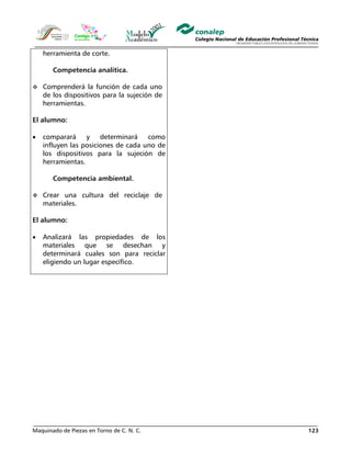 Maquinado de Piezas en Torno de C. N. C. 123
herramienta de corte.
Competencia analítica.
Comprenderá la función de cada uno
de los dispositivos para la sujeción de
herramientas.
El alumno:
• comparará y determinará como
influyen las posiciones de cada uno de
los dispositivos para la sujeción de
herramientas.
Competencia ambiental.
Crear una cultura del reciclaje de
materiales.
El alumno:
• Analizará las propiedades de los
materiales que se desechan y
determinará cuales son para reciclar
eligiendo un lugar específico.
 