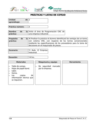 Maquinado de Piezas en Torno C. N. C.124
PRÁCTICAS Y LISTAS DE COTEJO
Unidad de
aprendizaje:
2
Práctica número: 3
Nombre de la
práctica:
Visita al área de Programación CNC de
una empresa industrial.
Propósito de la
práctica:
Al finalizar la práctica el alumno identificará las ventajas de un torno
con sistema CNC, con respecto de los tornos convencionales
mediante las especificaciones de los proveedores para la toma de
decisiones en el maquinado de piezas.
Escenario: 1) Aula, 2) Empresa
Industrial.
Duración: 14 hrs.
Materiales Maquinaria y equipo Herramienta
• Tabla de campo.
• Hojas de papel bond.
• Lápiz.
• Goma.
• Las copias de
información técnica que
se requieran.
• De seguridad marcado
por la empresa.
 