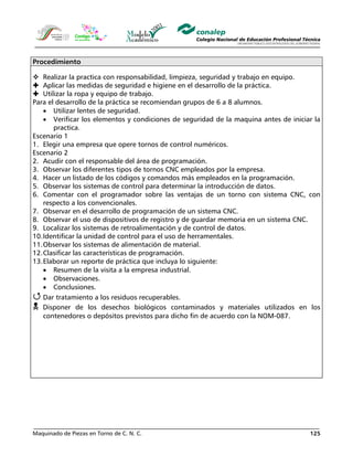 Maquinado de Piezas en Torno de C. N. C. 125
Procedimiento
Realizar la practica con responsabilidad, limpieza, seguridad y trabajo en equipo.
Aplicar las medidas de seguridad e higiene en el desarrollo de la práctica.
Utilizar la ropa y equipo de trabajo.
Para el desarrollo de la práctica se recomiendan grupos de 6 a 8 alumnos.
• Utilizar lentes de seguridad.
• Verificar los elementos y condiciones de seguridad de la maquina antes de iniciar la
practica.
Escenario 1
1. Elegir una empresa que opere tornos de control numéricos.
Escenario 2
2. Acudir con el responsable del área de programación.
3. Observar los diferentes tipos de tornos CNC empleados por la empresa.
4. Hacer un listado de los códigos y comandos más empleados en la programación.
5. Observar los sistemas de control para determinar la introducción de datos.
6. Comentar con el programador sobre las ventajas de un torno con sistema CNC, con
respecto a los convencionales.
7. Observar en el desarrollo de programación de un sistema CNC.
8. Observar el uso de dispositivos de registro y de guardar memoria en un sistema CNC.
9. Localizar los sistemas de retroalimentación y de control de datos.
10.Identificar la unidad de control para el uso de herramentales.
11.Observar los sistemas de alimentación de material.
12.Clasificar las características de programación.
13.Elaborar un reporte de práctica que incluya lo siguiente:
• Resumen de la visita a la empresa industrial.
• Observaciones.
• Conclusiones.
Dar tratamiento a los residuos recuperables.
Disponer de los desechos biológicos contaminados y materiales utilizados en los
contenedores o depósitos previstos para dicho fin de acuerdo con la NOM-087.
 