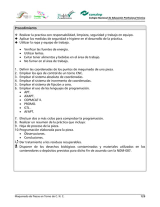 Maquinado de Piezas en Torno de C. N. C. 129
Procedimiento
Realizar la practica con responsabilidad, limpieza, seguridad y trabajo en equipo.
Aplicar las medidas de seguridad e higiene en el desarrollo de la práctica.
Utilizar la ropa y equipo de trabajo.
• Verificar las fuentes de energía.
• Utilizar lentes.
• Evitar tener alimentos y bebidas en el área de trabajo.
• No fumar en el área de trabajo.
1. Definir las coordenadas de los puntos de maquinado de una pieza.
2. Emplear los ejes de control de un torno CNC.
3. Emplear el sistema absoluto de coordenadas.
4. Emplear el sistema de incremento de coordenadas.
5. Emplear el sistema de fijación a cero.
6. Emplear el uso de los lenguajes de programación.
• APT.
• AXAPT.
• COPMCAT II.
• PROMO.
• GTL .
• AFAPT.
7. Efectuar dos o más ciclos para comprobar la programación.
8. Realizar un resumen de la práctica que incluya:
9. Hoja de proceso de la pieza.
10.Programación elaborada para la pieza.
• Observaciones.
• Conclusiones.
Dar tratamiento a los residuos recuperables.
Disponer de los desechos biológicos contaminados y materiales utilizados en los
contenedores o depósitos previstos para dicho fin de acuerdo con la NOM-087.
 
