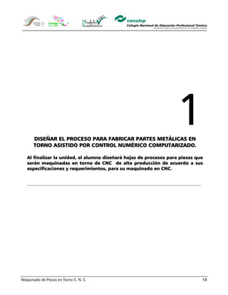 Maquinado de Piezas en Torno C. N. C. 13
DISEÑAR EL PROCESO PARA FABRICAR PARTES METÁLICAS EN
TORNO ASISTIDO POR CONTROL NUMÉRICO COMPUTARIZADO.
Al finalizar la unidad, el alumno diseñará hojas de procesos para piezas que
serán maquinadas en torno de CNC de alta producción de acuerdo a sus
especificaciones y requerimientos, para su maquinado en CNC.
 