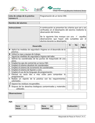 Maquinado de Piezas en Torno C. N. C.130
Lista de cotejo de la práctica
número 4:
Programación de un torno CNC.
Nombre del alumno:
Instrucciones: A continuación se presentan los criterios que van a ser
verificados en el desempeño del alumno mediante la
observación del mismo.
De la siguiente lista marque con una aquellas
observaciones que hayan sido cumplidas por el
alumno durante su desempeño
Desarrollo
Sí No No
Aplica
Aplicó las medidas de seguridad e higiene en el desarrollo de la
práctica.
Utilizó la ropa y equipo de trabajo.
1. Siguió las medidas de seguridad e higiene del taller.
2. Definió las coordenadas de los puntos de maquinado de una
pieza.
3. Empleó los ejes de control de un torno CNC.
4. Empleó el sistema absoluto de coordenadas.
5. Empleó el sistema de incremento de coordenadas.
6. Empleó el sistema de fijación a cero.
7. Empleó el uso de los lenguajes de programación.
8. Efectuó en vacío dos o más ciclos para comprobar la
programación.
9. Realizó un reporte de la práctica con los requerimientos
solicitados.
Separar los residuos recuperables.
Dispuso de los desechos biológicos contaminados y materiales
utilizados
Observaciones:
PSP:
Hora de
inicio:
Hora de
término:
Evaluación:
 
