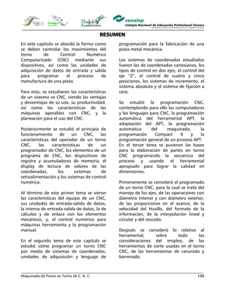 Maquinado de Piezas en Torno de C. N. C. 135
RESUMEN
En este capítulo se abordó la forma como
se deben controlar los movimientos del
torno de Control Numérico
Computarizado (CNC) mediante sus
dispositivos, así como las unidades de
adquisición de datos de entrada y salida
para programar el proceso de
manufactura de una pieza.
Para esto, se estudiaron las características
de un sistema ce CNC, viendo las ventajas
y desventajas de su uso, su productividad,
así como las características de las
máquinas operables con CNC, y la
planeación para el uso del CNC.
Posteriormente se estudió el principio de
funcionamiento de un CNC, las
características del operador de un torno
CNC, las características de un
programador de CNC, los elementos de un
programa de CNC, los dispositivos de
registro y acumuladores de memoria, el
display de lectura de valores de las
coordenadas, los sistemas de
retroalimentación y los sistemas de control
numérico.
Al término de este primer tema se vieron
las características del equipo de un CNC,
sus unidades de entrada-salida de datos,
la interna de entrada-salida de datos, la de
cálculos y de enlace con los elementos
mecánicos, y, el control numérico para
máquinas herramienta y la programación
manual.
En el segundo tema de este capítulo se
estudió cómo programar un torno CNC
por medio de sistemas de coordenadas,
unidades de adquisición y lenguaje de
programación para la fabricación de una
pieza metal mecánica.
Los sistemas de coordenadas estudiados
fueron los de coordenadas cartesianas, los
tipos de control en dos ejes, el control del
eje “Z”, el control de cuatro y cinco
posiciones, los sistemas de incremento, el
sistema absoluto y el sistema de fijación a
cero.
Se estudió la programación CNC,
contemplando para ello las computadoras
y los lenguajes para CNC, la programación
automática del herramental APT, la
adaptación del APT, la programación
automática del maquinado, la
programación Compact II y la
programación general de un proceso APT.
En el tercer tema se pusieron las bases
para la elaboración de partes en torno
CNC programando la secuencia del
proceso y usando el herramental
apropiado para lograr la calidad en
dimensiones.
Primeramente se consideró el programado
de un torno CNC, para lo cual se trató del
manejo de los ejes, de las operaciones con
diámetro interior y con diámetro exterior,
de las proporciones en el avance, de la
velocidad del Husillo, del formato de la
información, de la interpolación lineal y
circular y del roscado.
Después se consideró lo relativo al
herramental, sobre todo las
consideraciones del empleo, de las
herramientas de corte usadas en el torno
CNC, de las herramientas de ranurado y
barrenado.
 