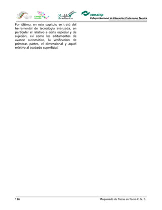 Maquinado de Piezas en Torno C. N. C.136
Por último, en este capítulo se trató del
herramental de tecnología avanzada, en
particular el relativo a corte especial y de
sujeción, así como los aditamentos de
avance automático, la verificación de
primeras partes, el dimensional y aquel
relativo al acabado superficial.
 