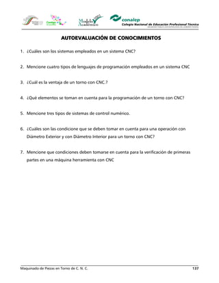 Maquinado de Piezas en Torno de C. N. C. 137
AUTOEVALUACIÓN DE CONOCIMIENTOS
1. ¿Cuáles son los sistemas empleados en un sistema CNC?
2. Mencione cuatro tipos de lenguajes de programación empleados en un sistema CNC
3. ¿Cuál es la ventaja de un torno con CNC.?
4. ¿Qué elementos se toman en cuenta para la programación de un torno con CNC?
5. Mencione tres tipos de sistemas de control numérico.
6. ¿Cuáles son las condicione que se deben tomar en cuenta para una operación con
Diámetro Exterior y con Diámetro Interior para un torno con CNC?
7. Mencione que condiciones deben tomarse en cuenta para la verificación de primeras
partes en una máquina herramienta con CNC
 