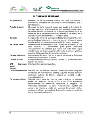 Maquinado de Piezas en Torno C. N. C.138
GLOSARIO DE TÉRMINOS
Acoplamiento Elemento de la herramienta especial de corte que inserta la
herramienta en el seno del cabezal de la MHCN (fresadora) o en la
torreta (torno).
Ángulo de corte El ángulo de corte es aquel ángulo que ayuda a direccional las
virutas y a proteger a la herramienta del calentamiento excesivo y
la acción abrasiva en general ;en el ángulo positivo de corte los
esfuerzos de la herramienta de corte tienden a decrecer y en el
ángulo negativo se incrementa la fuerza de corte.
Bancada Componente del torno que soporta todos los componentes, tales
como el cabezal delantero, el chuck, la torreta y el cabezal trasero
listados y tiene un contenedor para recibir las virutas que caen.
BR: ( back Rake) Nomenclatura de herramienta que consiste en el ángulo al cual
está inclinada la herramienta para poder direccional
adecuadamente las rebabas que surgen del corte. Este ángulo
está formado por la cara superior del inserto de carburo y la línea
principal de la superficie del porte herramientas.
Cabezal delantero Componente del torno CNC en el que se encuentra la flecha que
transmite el movimiento al husillo.
Cabezal trasero Componente del torno que sirve de soporte a la punta derecha de
la pieza de trabajo.
CAD (computer
aided
design)
Diseño asistido por computadora.
Carburo cementado Material para los insertos fabricado usando carburo de tungsteno
sintetizado en una matriz de cobalto. Algunos de estos carburos
contienen carburo de titanio, carburo de tantalio u otros
materiales aditivos
Carburo recubierto Material usado para los insertos cuya resistencia al desgaste
puede ser mejorada de un 200% a un 500% empleando
recubrimientos de materiales resistentes al desgaste. Los
materiales empleados en estos recubrimientos pueden ser,
carburo de titanio y óxido de aluminio (cerámica). Ambos
recubiertos ofrecen un excelente desempeño en aceros, fundición
gris, y materiales no ferrosos.
 