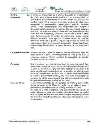 Maquinado de Piezas en Torno de C. N. C. 139
Centro de
maquinado
El centro de maquinado es el ultimo desarrollo en la tecnología
del CNC; este sistema viene equipado con intercambiadores
automáticos de herramientas los cuales tienen la capacidad de
cambiar hasta 90 o mas herramientas. Muchos de ellos están
equipados con contenedores rectangulares movibles llamados
pallets. Estos contenedores son empleados para cargar y
descargar automáticamente las piezas. Con una simple puesta a
punto el centro de maquinado puede efectuar operaciones tales
como fresado, barrenado, conizado abocardado y muchas otras
mas. Adicionalmente el centro de maquinado puede utilizar
diversos cabezales para ejecutar diversas tareas en muchas
diferentes caras de la parte y ángulos específicos. El centro de
maquinado reduce los tiempos de producción y los costos debido
a que reduce la necesidad de mover la parte de una máquina a
otra.
Centro de torneado Máquina de CNC capaz de ejecutar muchos diferentes tipos de
operaciones de corte simultáneamente en una parte que se
encuentre girando. Tienen también la capacidad de aceptar
cambiadores de herramienta.
Cerámica Una cerámica es un material muy duro formado sin metal. Este
material se caracteriza por su excepcional resistencia al desgaste y
al calor. El material más popular para elaborar la cerámica es él
oxido de aluminio. Frecuentemente se emplea un aditivo como
óxido de titanio o carburo de titanio. La principal desventaja con
la cerámica es que ésta tiene muy baja resistencia a los golpes y al
impacto, de tal forma que la cerámica solamente puede ser usada
en operaciones donde los impactos son bajos.
Cinta de Mylar Es una cinta perforada de una pulgada de ancho y puede estar
hecha de papel o de Mylar (el Mylar es un plástico duro y
resistente) o de un laminado de Mylar y aluminio. La cinta
de papel es la más económica, ésta está tratada para resistir al
agua y al aceite y es la más popular. La cinta de Mylar es mucho
más cara pero es muy durable. Ésta se sigue empleando aún en
las industrias manufactureras para almacenar información como
cinta maestra.
 