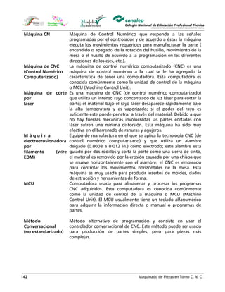 Maquinado de Piezas en Torno C. N. C.142
Máquina CN Máquina de Control Numérico que responde a las señales
programadas por el controlador y de acuerdo a éstas la máquina
ejecuta los movimientos requeridos para manufacturar la parte (
encendido o apagado de la rotación del husillo, movimiento de la
mesa o el husillo de acuerdo a la programación en las diferentes
direcciones de los ejes, etc.).
Máquina de CNC
(Control Numérico
Computarizado)
La máquina de control numérico computarizado (CNC) es una
máquina de control numérico a la cual se le ha agregado la
característica de tener una computadora. Esta computadora es
conocida comúnmente como la unidad de control de la máquina
o MCU (Machine Control Unit).
Máquina de corte
por
laser
Es una máquina de CNC (de control numérico computarizado)
que utiliza un intenso rayo concentrado de luz láser para cortar la
parte; el material bajo el rayo láser desaparece rápidamente bajo
la alta temperatura y es vaporizado; si el poder del rayo es
suficiente éste puede penetrar a través del material. Debido a que
no hay fuerzas mecánicas involucradas las partes cortadas con
láser sufren una mínima distorsión. Esta máquina ha sido muy
efectiva en el barrenado de ranuras y agujeros.
M á q u i n a
electroerosionadora
por
filamento (wire
EDM)
Equipo de manufactura en el que se aplica la tecnología CNC (de
control numérico computarizado) y que utiliza un alambre
delgado (0.0008 a 0.012 in.) como electrodo; este alambre está
guiado por dos rodillos y corta la parte como una sierra de cinta,
el material es removido por la erosión causada por una chispa que
se mueve horizontalmente con el alambre; el CNC es empleado
para controlar los movimientos horizontales de la mesa. Esta
máquina es muy usada para producir insertos de moldes, dados
de estrucción y herramientas de forma.
MCU Computadora usada para almacenar y procesar los programas
CNC adquiridos. Esta computadora es conocida comúnmente
como la unidad de control de la máquina o MCU (Machine
Control Unit). El MCU usualmente tiene un teclado alfanumérico
para adquirir la información directa o manual o programas de
partes.
Método
Conversacional
(no estandarizado)
Método alternativo de programación y consiste en usar el
controlador conversacional de CNC. Este método puede ser usado
para producción de partes simples, pero para piezas más
complejas.
 