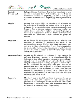 Maquinado de Piezas en Torno de C. N. C. 145
Precisión
Dimensional.
Es la precisión de dimensiones de una pieza mecanizada en una
máquina herramienta de control numérico; en una fresa las
dimensiones básicas son la longitud (L) y el radio de corte (R); en
el torno los parámetros son la longitud (L) y el decalaje transversal
(Q).
Reglaje. Consiste en el establecimiento de las dimensiones básicas de las
herramientas en la máquina de control numérico, lo cual se
realiza de dos formas: mediante una prueba de mecanizado, para
lo cual se lleva a cabo una prueba de mecanizado sencillo y se
verifica dimensionalmente; y, mediante un equipo de prereglaje,
mediante el cual se verifica dimensionalmente las herramientas
calculando sus dimensiones básicas respecto del punto de
montaje.
Programa. Es un sistema de instrucciones codificadas para ejecutar una
operación. El programa es transmitido por medio de las
correspondientes señales eléctricas para activar los motores que
mueven a la máquina. Las máquinas de control numérico pueden
ser programadas manualmente; si se usa una computadora para
crear un programa, el proceso es conocido como programación
asistida por computadora.
Programación CN. Consiste en la actividad de programación que involucra la
definición de procesos y parámetros y el desarrollo específico de
instrucciones para todo el equipo de manufactura controlado por
computadora. El resultado es un conjunto de programas
computarizados que serán usados para operar las herramientas.
En las operaciones de maquinado este paso involucra la
programación del CN para las partes. En otros tipos de procesos
de manufactura el tipo de información puede diferir pero la
función es básicamente la misma. En la manufactura de
productos eléctricos o electrónicos se deben desarrollar programa
de prueba en la misma forma.
Rasurado. Maquinado que es ejecutado mediante la programación de un
corte lineal con una especificación de profundidad; la
profundidad es necesaria para hacer que el diámetro del ranurado
se uniforme. La herramienta deberá estar detenida en el fondo de
la ranura por al menos una revolución del husillo.
 