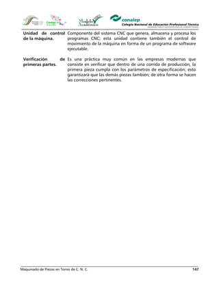 Maquinado de Piezas en Torno de C. N. C. 147
Unidad de control
de la máquina.
Componente del sistema CNC que genera, almacena y procesa los
programas CNC; esta unidad contiene también el control de
movimiento de la máquina en forma de un programa de software
ejecutable.
Verificación de
primeras partes.
Es una práctica muy común en las empresas modernas que
consiste en verificar que dentro de una corrida de producción, la
primera pieza cumpla con los parámetros de especificación; esto
garantizará que las demás piezas también; de otra forma se hacen
las correcciones pertinentes.
 