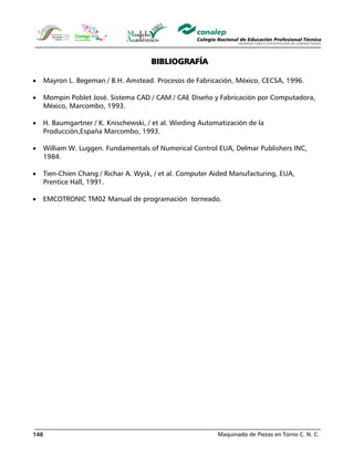 Maquinado de Piezas en Torno C. N. C.148
BIBLIOGRAFÍA
• Mayron L. Begeman / B.H. Amstead. Procesos de Fabricación, México, CECSA, 1996.
• Mompin Poblet José. Sistema CAD / CAM / CAE Diseño y Fabricación por Computadora,
México, Marcombo, 1993.
• H. Baumgartner / K. Knischewski, / et al. Wieding Automatización de la
Producción,España Marcombo, 1993.
• William W. Luggen. Fundamentals of Numerical Control EUA, Delmar Publishers INC,
1984.
• Tien-Chien Chang / Richar A. Wysk, / et al. Computer Aided Manufacturing, EUA,
Prentice Hall, 1991.
• EMCOTRONIC TM02 Manual de programación torneado.
 