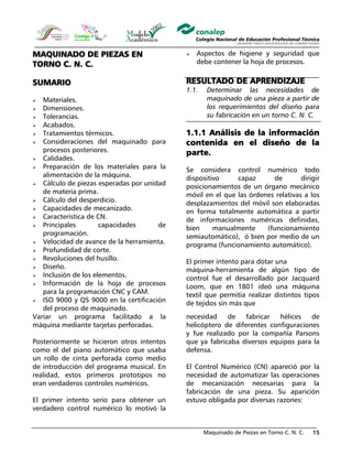 Maquinado de Piezas en Torno C. N. C. 15
MAQUINADO DE PIEZAS EN
TORNO C. N. C.
SUMARIO
Materiales.
Dimensiones.
Tolerancias.
Acabados.
Tratamientos térmicos.
Consideraciones del maquinado para
procesos posteriores.
Calidades.
Preparación de los materiales para la
alimentación de la máquina.
Cálculo de piezas esperadas por unidad
de materia prima.
Cálculo del desperdicio.
Capacidades de mecanizado.
Característica de CN.
Principales capacidades de
programación.
Velocidad de avance de la herramienta.
Profundidad de corte.
Revoluciones del husillo.
Diseño.
Inclusión de los elementos.
Información de la hoja de procesos
para la programación CNC y CAM.
ISO 9000 y QS 9000 en la certificación
del proceso de maquinado.
Aspectos de higiene y seguridad que
debe contener la hoja de procesos.
RESULTADO DE APRENDIZAJE
1.1. Determinar las necesidades de
maquinado de una pieza a partir de
los requerimientos del diseño para
su fabricación en un torno C. N. C.
1.1.1 Análisis de la información
contenida en el diseño de la
parte.
Se considera control numérico todo
dispositivo capaz de dirigir
posicionamientos de un órgano mecánico
móvil en el que las órdenes relativas a los
desplazamientos del móvil son elaboradas
en forma totalmente automática a partir
de informaciones numéricas definidas,
bien manualmente (funcionamiento
semiautomático), ó bien por medio de un
programa (funcionamiento automático).
El primer intento para dotar una
máquina-herramienta de algún tipo de
control fue el desarrollado por Jacquard
Loom, que en 1801 ideó una máquina
textil que permitía realizar distintos tipos
de tejidos sin más que
Variar un programa facilitado a la
máquina mediante tarjetas perforadas.
Posteriormente se hicieron otros intentos
como el del piano automático que usaba
un rollo de cinta perforada como medio
de introducción del programa musical. En
realidad, estos primeros prototipos no
eran verdaderos controles numéricos.
El primer intento serio para obtener un
verdadero control numérico lo motivó la
necesidad de fabricar hélices de
helicóptero de diferentes configuraciones
y fue realizado por la compañía Parsons
que ya fabricaba diversos equipos para la
defensa.
El Control Numérico (CN) apareció por la
necesidad de automatizar las operaciones
de mecanización necesarias para la
fabricación de una pieza. Su aparición
estuvo obligada por diversas razones:
 