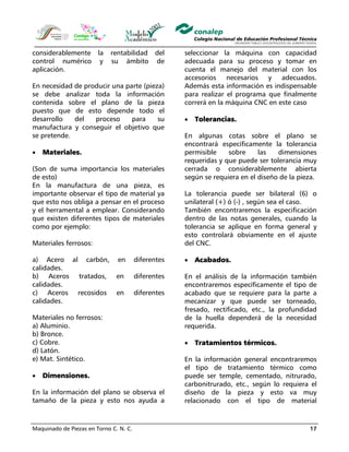 Maquinado de Piezas en Torno C. N. C. 17
considerablemente la rentabilidad del
control numérico y su ámbito de
aplicación.
En necesidad de producir una parte (pieza)
se debe analizar toda la información
contenida sobre el plano de la pieza
puesto que de esto depende todo el
desarrollo del proceso para su
manufactura y conseguir el objetivo que
se pretende.
• Materiales.
(Son de suma importancia los materiales
de esto)
En la manufactura de una pieza, es
importante observar el tipo de material ya
que esto nos obliga a pensar en el proceso
y el herramental a emplear. Considerando
que existen diferentes tipos de materiales
como por ejemplo:
Materiales ferrosos:
a) Acero al carbón, en diferentes
calidades.
b) Aceros tratados, en diferentes
calidades.
c) Aceros recosidos en diferentes
calidades.
Materiales no ferrosos:
a) Aluminio.
b) Bronce.
c) Cobre.
d) Latón.
e) Mat. Sintético.
• Dimensiones.
En la información del plano se observa el
tamaño de la pieza y esto nos ayuda a
seleccionar la máquina con capacidad
adecuada para su proceso y tomar en
cuenta el manejo del material con los
accesorios necesarios y adecuados.
Además esta información es indispensable
para realizar el programa que finalmente
correrá en la máquina CNC en este caso
• Tolerancias.
En algunas cotas sobre el plano se
encontrará específicamente la tolerancia
permisible sobre las dimensiones
requeridas y que puede ser tolerancia muy
cerrada o considerablemente abierta
según se requiera en el diseño de la pieza.
La tolerancia puede ser bilateral (6) o
unilateral (+) ó (-) , según sea el caso.
También encontraremos la especificación
dentro de las notas generales, cuando la
tolerancia se aplique en forma general y
esto controlará obviamente en el ajuste
del CNC.
• Acabados.
En el análisis de la información también
encontraremos específicamente el tipo de
acabado que se requiere para la parte a
mecanizar y que puede ser torneado,
fresado, rectificado, etc., la profundidad
de la huella dependerá de la necesidad
requerida.
• Tratamientos térmicos.
En la información general encontraremos
el tipo de tratamiento térmico como
puede ser temple, cementado, nitrurado,
carbonitrurado, etc., según lo requiera el
diseño de la pieza y esto va muy
relacionado con el tipo de material
 