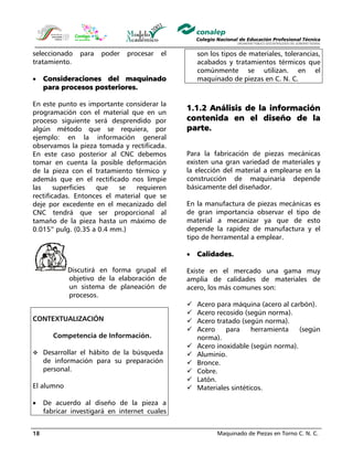 Maquinado de Piezas en Torno C. N. C.18
seleccionado para poder procesar el
tratamiento.
• Consideraciones del maquinado
para procesos posteriores.
En este punto es importante considerar la
programación con el material que en un
proceso siguiente será desprendido por
algún método que se requiera, por
ejemplo: en la información general
observamos la pieza tomada y rectificada.
En este caso posterior al CNC debemos
tomar en cuenta la posible deformación
de la pieza con el tratamiento térmico y
además que en el rectificado nos limpie
las superficies que se requieren
rectificadas. Entonces el material que se
deje por excedente en el mecanizado del
CNC tendrá que ser proporcional al
tamaño de la pieza hasta un máximo de
0.015” pulg. (0.35 a 0.4 mm.)
Discutirá en forma grupal el
objetivo de la elaboración de
un sistema de planeación de
procesos.
CONTEXTUALIZACIÓN
Competencia de Información.
Desarrollar el hábito de la búsqueda
de información para su preparación
personal.
El alumno
• De acuerdo al diseño de la pieza a
fabricar investigará en internet cuales
son los tipos de materiales, tolerancias,
acabados y tratamientos térmicos que
comúnmente se utilizan. en el
maquinado de piezas en C. N. C.
1.1.2 Análisis de la información
contenida en el diseño de la
parte.
Para la fabricación de piezas mecánicas
existen una gran variedad de materiales y
la elección del material a emplearse en la
construcción de maquinaria depende
básicamente del diseñador.
En la manufactura de piezas mecánicas es
de gran importancia observar el tipo de
material a mecanizar ya que de esto
depende la rapidez de manufactura y el
tipo de herramental a emplear.
• Calidades.
Existe en el mercado una gama muy
amplia de calidades de materiales de
acero, los más comunes son:
Acero para máquina (acero al carbón).
Acero recosido (según norma).
Acero tratado (según norma).
Acero para herramienta (según
norma).
Acero inoxidable (según norma).
Aluminio.
Bronce.
Cobre.
Latón.
Materiales sintéticos.
 