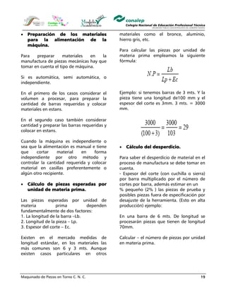 Maquinado de Piezas en Torno C. N. C. 19
• Preparación de los materiales
para la alimentación de la
máquina.
Para preparar materiales en la
manufactura de piezas mecánicas hay que
tomar en cuenta el tipo de máquina.
Si es automática, semi automática, o
independiente.
En el primero de los casos considerar el
volumen a procesar, para preparar la
cantidad de barras requeridas y colocar
materiales en estans.
En el segundo caso también considerar
cantidad y preparar las barras requeridas y
colocar en estans.
Cuando la máquina es independiente o
sea que la alimentación es manual e tiene
que cortar material en forma
independiente por otro método y
controlar la cantidad requerida y colocar
material en casillas preferentemente o
algún otro recipiente.
• Cálculo de piezas esperadas por
unidad de materia prima.
Las piezas esperadas por unidad de
materia prima dependen
fundamentalmente de dos factores:
1. La longitud de la barra –Lb.
2. Longitud de la pieza – Lp.
3. Espesor del corte – Ec.
Existen en el mercado medidas de
longitud estándar, en los materiales las
más comunes son 6 y 3 mts. Aunque
existen casos particulares en otros
materiales como el bronce, aluminio,
hierro gris, etc.
Para calcular las piezas por unidad de
materia prima empleamos la siguiente
fórmula:
Ejemplo: si tenemos barras de 3 mts. Y la
pieza tiene una longitud de100 mm y el
espesor del corte es 3mm. 3 mts. = 3000
mm.
• Cálculo del desperdicio.
Para saber el desperdicio de material en el
proceso de manufactura se debe tomar en
cuenta.
- Espesor del corte (con cuchilla o sierra)
por barra multiplicado por el número de
cortes por barra, además estimar en un
% pequeño (2% ) las piezas de prueba y
posibles piezas fuera de especificación por
desajuste de la herramienta. (Esto en alta
producción) ejemplo:
En una barra de 6 mts. De longitud se
procesarán piezas que tienen de longitud
70mm.
Calcular – el número de piezas por unidad
en materia prima.
 