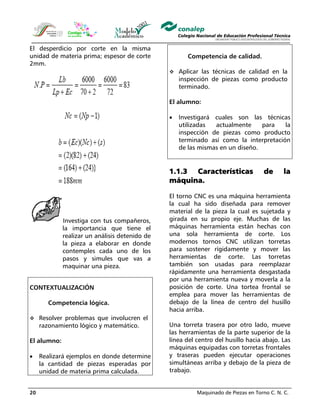 Maquinado de Piezas en Torno C. N. C.20
El desperdicio por corte en la misma
unidad de materia prima; espesor de corte
2mm.
Investiga con tus compañeros,
la importancia que tiene el
realizar un análisis detenido de
la pieza a elaborar en donde
contemples cada uno de los
pasos y simules que vas a
maquinar una pieza.
CONTEXTUALIZACIÓN
Competencia lógica.
Resolver problemas que involucren el
razonamiento lógico y matemático.
El alumno:
• Realizará ejemplos en donde determine
la cantidad de piezas esperadas por
unidad de materia prima calculada.
Competencia de calidad.
Aplicar las técnicas de calidad en la
inspección de piezas como producto
terminado.
El alumno:
• Investigará cuales son las técnicas
utilizadas actualmente para la
inspección de piezas como producto
terminado así como la interpretación
de las mismas en un diseño.
1.1.3 Características de la
máquina.
El torno CNC es una máquina herramienta
la cual ha sido diseñada para remover
material de la pieza la cual es sujetada y
girada en su propio eje. Muchas de las
máquinas herramienta están hechas con
una sola herramienta de corte. Los
modernos tornos CNC utilizan torretas
para sostener rígidamente y mover las
herramientas de corte. Las torretas
también son usadas para reemplazar
rápidamente una herramienta desgastada
por una herramienta nueva y moverla a la
posición de corte. Una tortea frontal se
emplea para mover las herramientas de
debajo de la línea de centro del husillo
hacia arriba.
Una torreta trasera por otro lado, mueve
las herramientas de la parte superior de la
línea del centro del husillo hacia abajo. Las
máquinas equipadas con torretas frontales
y traseras pueden ejecutar operaciones
simultáneas arriba y debajo de la pieza de
trabajo.
 