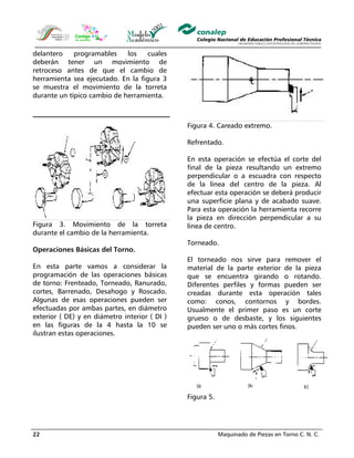 Maquinado de Piezas en Torno C. N. C.22
delantero programables los cuales
deberán tener un movimiento de
retroceso antes de que el cambio de
herramienta sea ejecutado. En la figura 3
se muestra el movimiento de la torreta
durante un típico cambio de herramienta.
Figura 3. Movimiento de la torreta
durante el cambio de la herramienta.
Operaciones Básicas del Torno.
En esta parte vamos a considerar la
programación de las operaciones básicas
de torno: Frenteado, Torneado, Ranurado,
cortes, Barrenado, Desahogo y Roscado.
Algunas de esas operaciones pueden ser
efectuadas por ambas partes, en diámetro
exterior ( DE) y en diámetro interior ( DI )
en las figuras de la 4 hasta la 10 se
ilustran estas operaciones.
Figura 4. Careado extremo.
Refrentado.
En esta operación se efectúa el corte del
final de la pieza resultando un extremo
perpendicular o a escuadra con respecto
de la línea del centro de la pieza. Al
efectuar esta operación se deberá producir
una superficie plana y de acabado suave.
Para esta operación la herramienta recorre
la pieza en dirección perpendicular a su
línea de centro.
Torneado.
El torneado nos sirve para remover el
material de la parte exterior de la pieza
que se encuentra girando o rotando.
Diferentes perfiles y formas pueden ser
creadas durante esta operación tales
como: conos, contornos y bordes.
Usualmente el primer paso es un corte
grueso o de desbaste, y los siguientes
pueden ser uno o más cortes finos.
Figura 5.
 