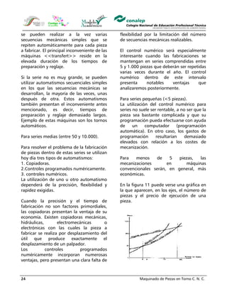 Maquinado de Piezas en Torno C. N. C.24
se pueden realizar a la vez varias
secuencias mecánicas simples que se
repiten automáticamente para cada pieza
a fabricar. El principal inconveniente de las
máquinas <<transfert>> reside en la
elevada duración de los tiempos de
preparación y reglaje.
Si la serie no es muy grande, se pueden
utilizar automatismos secuenciales simples
en los que las secuencias mecánicas se
desarrollan, la mayoría de las veces, unas
después de otra. Estos automatismos
también presentan el inconveniente antes
mencionado, es decir, tiempos de
preparación y reglaje demasiado largos.
Ejemplo de estas máquinas son los tornos
automáticos.
Para series medias (entre 50 y 10.000).
Para resolver el problema de la fabricación
de piezas dentro de estas series se utilizan
hoy día tres tipos de automatismos:
1. Copiadoras.
2.Controles programados numéricamente.
3. controles numéricos.
La utilización de uno u otro automatismo
dependerá de la precisión, flexibilidad y
rapidez exigidas.
Cuando la precisión y el tiempo de
fabricación no son factores primordiales,
las copiadoras presentan la ventaja de su
economía. Existen copiadoras mecánicas,
hidráulicas, electromecánicas o
electrónicas con las cuales la pieza a
fabricar se realiza por desplazamiento del
útil que produce exactamente el
desplazamiento de un palpador.
Los controles programados
numéricamente incorporan numerosas
ventajas, pero presentan una clara falta de
flexibilidad por la limitación del número
de secuencias mecánicas realizables.
El control numérico será especialmente
interesante cuando las fabricaciones se
mantengan en series comprendidas entre
5 y 1.000 piezas que deberán ser repetidas
varias veces durante el año. El control
numérico dentro de este intervalo
presenta notables ventajas que
analizaremos posteriormente.
Para series pequeñas (<5 piezas).
La utilización del control numérico para
series no suele ser rentable, a no ser que la
pieza sea bastante complicada y que su
programación pueda efectuarse con ayuda
de un computador (programación
automática). En otro caso, los gastos de
programación resultarían demasiado
elevados con relación a los costes de
mecanización.
Para menos de 5 piezas, las
mecanizaciones en máquinas
convencionales serán, en general, más
económicas.
En la figura 11 puede verse una gráfica en
la que aparecen, en los ejes, el número de
piezas y el precio de ejecución de una
pieza.
 