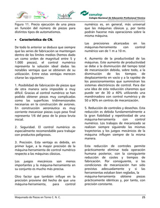 Maquinado de Piezas en Torno C. N. C. 25
Figura 11. Precio ejecución de una pieza
en función del número de piezas para
distintos tipos de automatismos.
• Característica de CN.
De todo lo anterior se deduce que siempre
que las series de fabricación se mantengan
dentro de los límites medios (hemos dado
un como orden de magnitud entre 5 y
1.000 piezas), el control numérico
representa la solución ideal dadas las
notables ventajas que se obtienen de su
utilización. Entre estas ventajas merecen
citarse las siguientes:
1. Posibilidad de fabricación de piezas que
de otra manera sería imposible o muy
difícil. Gracias al control numérico se han
podido obtener piezas muy complicadas
como las superficies tridimensionales
necesarias en la construcción de aviones.
En construcción aeronáutica es muy
corriente mecanizar piezas cuyo peso final
representa 1/6 del peso de la pieza bruta
inicial.
2. Seguridad. El control numérico es
especialmente recomendable para trabajar
con productos peligrosos.
3. Precisión. Esta ventaja es debida, en
primer lugar, a la mayor precisión de la
máquina-herramienta de control numérico
respecto a las máquinas clásicas.
Los juegos mecánicos son menos
importantes y la máquina-herramienta en
su conjunto es mucho más precisa.
Otro factor que también influye en la
precisión proviene del hecho de que una
máquina-herramienta, para control
numérico es, en general, más universal
que las máquinas clásicas y, por tanto
podrán hacerse más operaciones sobre la
misma máquina.
Las precisiones alcanzadas en las
máquinas-herramienta con control
numérico van de 1 m a 10 m.
4. Aumento de la productividad de las
máquinas. Este aumento de productividad
se debe a la disminución del tiempo total
de mecanización debida, sobre todo, a la
disminución de los tiempos de
desplazamiento en vacío y a la rapidez de
los posicionamientos que suministran los
sistemas electrónicos de control. Para dar
una idea de esta reducción citaremos que
puede ser de 30 a 40% utilizando una
mandrinadora con control numérico y de
50 a 90% en centros de mecanización.
5. Reducción de controles y desechos. Esta
reducción es debida fundamentalmente a
la gran fiabilidad y repetitividad de una
máquina-herramienta con control
numérico. Los trabajos de mecanizado se
realizan siempre siguiendo las mismas
trayectorias y los juegos mecánicos de la
máquina influyen siempre de la misma
manera.
Esta reducción de controles permite
prácticamente eliminar toda operación
humana posterior, con la consiguiente
reducción de costes y tiempos de
fabricación. Por consiguiente, si las
condiciones de mecanización han sido
previstas adecuadamente y si las
herramientas estaban bien regladas, la
máquina-herramienta obtiene piezas
prácticamente idénticas y, por tanto, con
precisión constante.
 