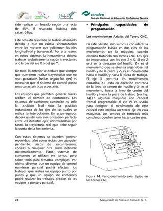 Maquinado de Piezas en Torno C. N. C.28
sido realizar un fresado según una recta
de 45º, el resultado hubiera sido
catastrófico.
Este nefasto resultado se habría alcanzado
debido a que no existía sincronización
entre los motores que gobiernan los ejes
longitudinal y transversal. Por esta razón,
en estos sistemas la herramienta deberá
trabajar exclusivamente según trayectorias
a lo largo del eje X o del eje Y.
De todo lo anterior se deduce que siempre
que queramos realzar trayectorias que no
sean paraxiales (rectas según los ejes) es
necesario que el sistema de control posea
unas características especiales.
Los equipos que permiten generar curvas
reciben el nombre de contorneos. Los
sistemas de contorneo controlan no sólo
la posición final sino la posición
instantánea de los ejes de los cuales se
realiza la interpolación. En estos equipos
deberá existir una sincronización perfecta
entre los distintos ejes, controlándose por
tanto, la trayectoria real que debe seguir
la punta de la herramienta.
Con estos sistemas se pueden generar
recorridos, tales como rectas con cualquier
pendiente, arcos de circunferencia,
cónicas o cualquier otra curva definible
matemáticamente. Estos sistemas de
contorneo se utilizan en tornos, pero
sobre todo para fresados complejos. Por
último diremos que un equipo de control
numérico paraxial podrá efectuar los
trabajos que realiza un equipo punto por
punto y que un equipo de contorneo
podrá realizar los trabajos propios de los
equipos a punto y paraxial.
• Principales capacidades de
programación.
Los movimientos Axiales del Torno CNC.
En este párrafo solo vamos a considerar la
programación básica en dos ejes de los
movimientos de la máquina cuando
estemos tratando con tornos CNC. Los ejes
de importancia son los ejes Z y X. El eje Z
está en la dirección del husillo. Z+ es el
movimiento que se efectúa alejándose del
husillo y de la pieza y Z- es el movimiento
hacia el husillo y hacia la pieza de trabajo.
El eje X controla los movimientos
cruzados. X+ esta en dirección contraria
de la línea de centro del husillo y X- es el
movimiento hacia la línea de centro del
husillo y hacia la pieza de trabajo (ver fig.
14).En algunas máquinas con cabezal
frontal programable el eje W es usado
para designar el movimiento de este
cabezal esto implica un tercer eje en esas
máquinas. Los centros de torneado más
complejos pueden tener hasta cuatro ejes.
Figura 14. Funcionamiento axial típico en
los tornos CNC.
 