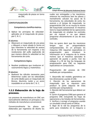 Maquinado de Piezas en Torno C. N. C.32
maquinado de piezas en torno
de CNC.
CONTEXTUALIZACIÓN
Competencia científico-teórica.
Aplicar los principios de velocidad
aplicados en el maquinado de piezas
por C. N. C.
El alumno:
• Observará un maquinado de una pieza
y dibujará a mano alzada la forma en
que interviene la velocidad de avance
de la herramienta con respecto a las
revoluciones del usillo explicando de
que manera afecta la velocidad en las
herramientas de corte.
Competencia lógica.
Resolver problemas que involucren el
razonamiento lógico y matemático.
El alumno:
• Realizará los cálculos necesarios para
Determinar cuales son las velocidades
de corte ideales para un maquinado de
Bronce, Aluminio, Latón y un acero
inoxidable en un torno de C. N. C.
1.2.2 Elaboración de la hoja de
procesos.
Los procesos de manufactura en CNC son
esencialmente idénticos en principios a los
métodos de manufactura convencional.
Convencionalmente los planos son
elaborados por ingenieros de diseño los
cuales son entregados a los mecánicos,
entonces los mecánicos leen los planos y
mentalmente calculan los pasos de la
herramienta, las velocidades de corte, los
avances y el tiempo de maquinado. La
programación CNC es en mucho lo mismo
del maquinado convencional. El mecánico
tiene la responsabilidad de las operaciones
de maquinado sin emplear los controles
por vía manual si no que deberá
programar eficientemente el uso de esos
controles.
Esto no quiere decir que los mecánicos
tengan que ser programadores
computacionales. En un principio las
máquinas CNC requerían especialistas en
programación para introducir la
información en la máquina de la misma
manera que el mecánico ejecutaba la
operación de puesta a punto. Con los
códigos G y M de hoy los lenguajes de
programación para CNC no requieren
especialistas en computación.
Programación del proceso de CNC
auxiliado por computadora.
1. Desarrollo del modelo geométrico en
tres dimensiones usando el CAD.
2. Elección de las operaciones de
maquinado que se requieren para
producir la parte (algunas de estas
asistidas por computadora).
3. Elección del herramental que deberá ser
usado.
4. Correr el programa CAM para generar el
programa CNC incluyendo las hojas de
operaciones y los listados de herramientas.
5. Verificar y corregir el programa usando
un simulador virtual como el CNCez.
6. Bajar de la red los programas de la
parte para instalarlos en la máquina o
 