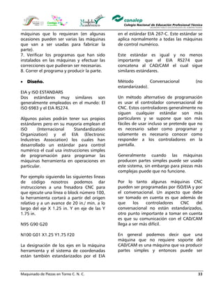 Maquinado de Piezas en Torno C. N. C. 33
máquinas que lo requieran (en algunas
ocasiones pueden ser varias las máquinas
que van a ser usadas para fabricar la
parte).
7. Verificar los programas que han sido
instalados en las máquinas y efectuar las
correcciones que pudieran ser necesarias.
8. Correr el programa y producir la parte.
• Diseño.
EIA y ISO ESTANDARS
Dos estándares muy similares son
generalmente empleados en el mundo: El
ISO 6983 y el EIA RS274.
Algunos países podrán tener sus propios
estándares pero en su mayoría emplean el
ISO (Internacional Standardization
Organization) y el EIA (Electronic
Industries Association) los cuales han
desarrollado un estándar para control
numérico el cual usa instrucciones simples
de programación para programar las
máquinas herramienta en operaciones en
particular.
Por ejemplo siguiendo las siguientes líneas
de código nosotros podemos dar
instrucciones a una fresadora CNC para
que ejecute una línea o block número 100,
la herramienta cortará a partir del origen
relativo y a un avance de 20 in./ min. a lo
largo del eje X 1.25 in. Y en eje de las Y
1.75 in.
N95 G90 G20
N100 G01 X1.25 Y1.75 F20
La designación de los ejes en la máquina
herramienta y el sistema de coordenadas
están también estandarizados por el EIA
en el estándar EIA 267-C. Este estándar se
aplica normalmente a todas las máquinas
de control numérico.
Este estándar es igual y no menos
importante que el EIA RS274 que
concatena al CAD/CAM el cual sigue
similares estándares.
Método Conversacional (no
estandarizado).
Un método alternativo de programación
es usar el controlador conversacional de
CNC. Estos controladores generalmente no
siguen cualquier estándar son más
particulares y se supone que son más
fáciles de usar incluso se pretende que no
es necesario saber como programar y
solamente es necesario conocer como
responder a los controladores en la
pantalla.
Generalmente cuando las máquinas
producen partes simples puede ser usado
este sistema, sin embargo para piezas más
complejas puede que no funcione.
Por lo tanto algunas máquinas CNC
pueden ser programadas por ISO/EIA y por
el conversacional. Un aspecto que debe
ser tomado en cuenta es que además de
que los controladores CNC del
conversacional no están estandarizados,
otro punto importante a tomar en cuenta
es que su comunicación con el CAD/CAM
llega a ser más difícil.
En general podemos decir que una
máquina que no requiere soporte del
CAD/CAM es una máquina que va producir
partes simples y entonces puede ser
 