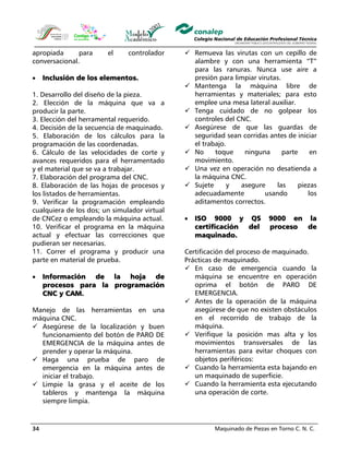 Maquinado de Piezas en Torno C. N. C.34
apropiada para el controlador
conversacional.
• Inclusión de los elementos.
1. Desarrollo del diseño de la pieza.
2. Elección de la máquina que va a
producir la parte.
3. Elección del herramental requerido.
4. Decisión de la secuencia de maquinado.
5. Elaboración de los cálculos para la
programación de las coordenadas.
6. Cálculo de las velocidades de corte y
avances requeridos para el herramentado
y el material que se va a trabajar.
7. Elaboración del programa del CNC.
8. Elaboración de las hojas de procesos y
los listados de herramientas.
9. Verificar la programación empleando
cualquiera de los dos; un simulador virtual
de CNCez o empleando la máquina actual.
10. Verificar el programa en la máquina
actual y efectuar las correcciones que
pudieran ser necesarias.
11. Correr el programa y producir una
parte en material de prueba.
• Información de la hoja de
procesos para la programación
CNC y CAM.
Manejo de las herramientas en una
máquina CNC.
Asegúrese de la localización y buen
funcionamiento del botón de PARO DE
EMERGENCIA de la máquina antes de
prender y operar la máquina.
Haga una prueba de paro de
emergencia en la máquina antes de
iniciar el trabajo.
Limpie la grasa y el aceite de los
tableros y mantenga la máquina
siempre limpia.
Remueva las virutas con un cepillo de
alambre y con una herramienta “T”
para las ranuras. Nunca use aire a
presión para limpiar virutas.
Mantenga la máquina libre de
herramientas y materiales; para esto
emplee una mesa lateral auxiliar.
Tenga cuidado de no golpear los
controles del CNC.
Asegúrese de que las guardas de
seguridad sean corridas antes de iniciar
el trabajo.
No toque ninguna parte en
movimiento.
Una vez en operación no desatienda a
la máquina CNC.
Sujete y asegure las piezas
adecuadamente usando los
aditamentos correctos.
• ISO 9000 y QS 9000 en la
certificación del proceso de
maquinado.
Certificación del proceso de maquinado.
Prácticas de maquinado.
En caso de emergencia cuando la
máquina se encuentre en operación
oprima el botón de PARO DE
EMERGENCIA.
Antes de la operación de la máquina
asegúrese de que no existen obstáculos
en el recorrido de trabajo de la
máquina.
Verifique la posición mas alta y los
movimientos transversales de las
herramientas para evitar choques con
objetos periféricos:
Cuando la herramienta esta bajando en
un maquinado de superficie.
Cuando la herramienta esta ejecutando
una operación de corte.
 