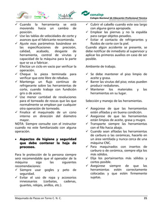 Maquinado de Piezas en Torno C. N. C. 35
Cuando la herramienta se está
moviendo hacia un cambio de
posición.
Use las tablas de velocidades de corte y
avances que el fabricante recomienda.
Ajuste esos parámetros basándose en
las especificaciones de precisión,
calidad, acabado, desgaste de
herramienta, control de virutas y
capacidad de la máquina para la parte
que se va a fabricar.
Efectúe un ciclo en vacío par verificar la
operación.
Cheque la pieza terminada para
verificar que este libre de rebabas.
Mantenga un flujo continuo de
refrigerante sobre las herramientas de
corte, cuando trabaje con fundición
gris o de acero.
Use menor cantidad de revoluciones
para el torneado de roscas que las que
normalmente se emplean par cualquier
otra operación de torneado.
Finalice el maquinado de un cono
interno en dirección del diámetro
mayor.
NOTA: Siempre consulte con el instructor
cuando no este familiarizado con alguna
operación.
• Aspectos de higiene y seguridad
que debe contener la hoja de
procesos.
Para le protección de la persona siempre
será recomendable que el operador de la
máquina siga las siguientes
recomendaciones:
Siempre usar gogles y peto de
seguridad.
Evitar el uso de ropa y accesorios
innecesarios (corbatas, cadenas,
guantes, relojes, anillos, etc.).
Cubrir el cabello cuando este sea largo
con alguna gorra apropiada.
Emplear las piernas y no la espalda
para cargar objetos pesados.
Evitar el contacto de refrigerantes y
fluidos de corte con la piel.
Cuando algún accidente se presente, se
debe notificar de inmediato al supervisor y
aplicar los primeros auxilios en caso de ser
posible.
Ambiente de trabajo.
Se debe mantener el piso limpio de
aceite y grasa.
Barrer las virutas del piso; estas pueden
producir resbalones.
Mantener los materiales y las
herramientas en su lugar.
Selección y manejo de las herramientas.
Asegúrese de que las herramientas
estén afiladas y en buena condición.
Asegúrese de que las herramientas
están limpias de aceite, grasa y mugre.
Transporte siempre las herramientas
con el filo hacia abajo.
Cuando sean afiladas las herramientas
de carburo o las cerámicas, hacerlo en
un área ventilada y nunca cerca de una
máquina CNC.
Para maquinados con insertos de
carburo o de cerámica, siempre elija los
más sólidos.
Elija los portainsertos más sólidos y
cortos posible.
Asegúrese siempre de que las
herramientas estén correctamente
colocadas y que estén firmemente
sujetas.
 
