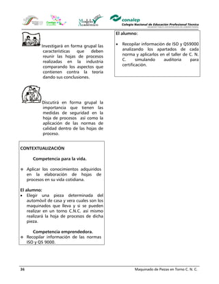 Maquinado de Piezas en Torno C. N. C.36
Investigará en forma grupal las
características que deben
reunir las hojas de procesos
realizadas en la industria
comparando los aspectos que
contienen contra la teoría
dando sus conclusiones.
Discutirá en forma grupal la
importancia que tienen las
medidas de seguridad en la
hoja de procesos así como la
aplicación de las normas de
calidad dentro de las hojas de
proceso.
CONTEXTUALIZACIÓN
Competencia para la vida.
Aplicar los conocimientos adquiridos
en la elaboración de hojas de
procesos en su vida cotidiana.
El alumno:
• Elegir una pieza determinada del
automóvil de casa y vera cuales son los
maquinados que lleva y si se pueden
realizar en un torno C.N.C. así mismo
realizará la hoja de procesos de dicha
pieza.
Competencia emprendedora.
Recopilar información de las normas
ISO y QS 9000.
El alumno:
• Recopilar información de ISO y QS9000
analizando los apartados de cada
norma y aplicarlos en el taller de C. N.
C. simulando auditoria para
certificación.
 