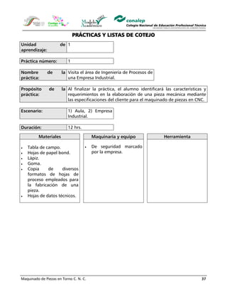 Maquinado de Piezas en Torno C. N. C. 37
PRÁCTICAS Y LISTAS DE COTEJO
Unidad de
aprendizaje:
1
Práctica número: 1
Nombre de la
práctica:
Visita el área de Ingeniería de Procesos de
una Empresa Industrial.
Propósito de la
práctica:
Al finalizar la práctica, el alumno identificará las características y
requerimientos en la elaboración de una pieza mecánica mediante
las especificaciones del cliente para el maquinado de piezas en CNC.
Escenario: 1) Aula, 2) Empresa
Industrial.
Duración: 12 hrs.
Materiales Maquinaria y equipo Herramienta
• Tabla de campo.
• Hojas de papel bond.
• Lápiz.
• Goma.
• Copia de diversos
formatos de hojas de
proceso empleados para
la fabricación de una
pieza.
• Hojas de datos técnicos.
• De seguridad marcado
por la empresa.
 