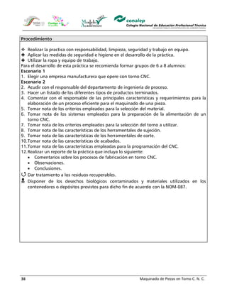 Maquinado de Piezas en Torno C. N. C.38
Procedimiento
Realizar la practica con responsabilidad, limpieza, seguridad y trabajo en equipo.
Aplicar las medidas de seguridad e higiene en el desarrollo de la práctica.
Utilizar la ropa y equipo de trabajo.
Para el desarrollo de esta práctica se recomienda formar grupos de 6 a 8 alumnos:
Escenario 1
1. Elegir una empresa manufacturera que opere con torno CNC.
Escenario 2
2. Acudir con el responsable del departamento de ingeniería de proceso.
3. Hacer un listado de los diferentes tipos de productos terminados.
4. Comentar con el responsable de las principales características y requerimientos para la
elaboración de un proceso eficiente para el maquinado de una pieza.
5. Tomar nota de los criterios empleados para la selección del material.
6. Tomar nota de los sistemas empleados para la preparación de la alimentación de un
torno CNC.
7. Tomar nota de los criterios empleados para la selección del torno a utilizar.
8. Tomar nota de las características de los herramentales de sujeción.
9. Tomar nota de las características de los herramentales de corte.
10.Tomar nota de las características de acabados.
11.Tomar nota de las características empleadas para la programación del CNC.
12.Realizar un reporte de la práctica que incluya lo siguiente:
• Comentarios sobre los procesos de fabricación en torno CNC.
• Observaciones.
• Conclusiones.
Dar tratamiento a los residuos recuperables.
Disponer de los desechos biológicos contaminados y materiales utilizados en los
contenedores o depósitos previstos para dicho fin de acuerdo con la NOM-087.
 