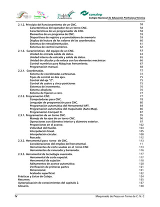 Maquinado de Piezas en Torno de C. N. CIV
2.1.2. Principio del funcionamiento de un CNC. 58
Características del operador de un torno CNC. 58
Características de un programador de CNC. 58
Elementos de un programa de CNC. 59
Dispositivos de registro y acumuladores de memoria 59
Display de lectura de los valores de las coordenadas. 60
Sistemas de retroalimentación. 61
Sistemas de control numérico. 62
2.1.3. Características del equipo de un CNC. 63
Unidad de entrada salida de datos. 63
Unidad interna de entrada y salida de datos. 65
Unidad de cálculos y de enlace con los elementos mecánicos 66
Control numérico para Máquinas herramienta. 67
Programación manual. 68
2.2.1. Coordenadas. 72
Sistema de coordenadas cartesianas. 72
Tipos de control en dos ejes. 75
Control del eje “Z”. 75
Control de cuatro y cinco posiciones 75
Sistemas de incremento. 76
Sistema absoluto. 76
Sistema de fijación a cero. 77
2.2.2. Programación CNC. 77
Computadoras para CNC. 78
Lenguajes de programación para CNC. 80
Programación automática del Herramental APT. 84
Programación automática del maquinado (Auto-Map). 86
Programación Compact II. 87
2.3.1. Programación de un torno CNC. 95
Manejo de los ejes de un torno CNC. 96
Operaciones con diámetro interior y diámetro exterior. 97
Proporciones en el avance. 102
Velocidad del Husillo. 103
Interpolación lineal. 105
Interpolación circular. 108
Roscado. 112
2.3.2. Herramental para torno de CNC. 113
Consideraciones del empleo del herramental. 11
Herramientas de corte usadas en el torno CNC 113
Herramientas de ranurado y barrenado. 116
2.3.3. Herramental de tecnología avanzada. 117
Herramental de corte especial. 117
Herramental de sujeción 118
Aditamentos de avance automático. 120
Verificación de primeras partes 121
Dimensional. 121
Acabado superficial. 122
Prácticas y Listas de Cotejo. 124
Resumen. 135
Autoevaluación de conocimientos del capítulo 2. 137
Glosario. 138
 