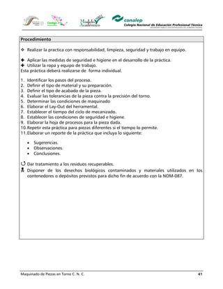 Maquinado de Piezas en Torno C. N. C. 41
Procedimiento
Realizar la practica con responsabilidad, limpieza, seguridad y trabajo en equipo.
Aplicar las medidas de seguridad e higiene en el desarrollo de la práctica.
Utilizar la ropa y equipo de trabajo.
Esta práctica deberá realizarse de forma individual.
1. Identificar los pasos del proceso.
2. Definir el tipo de material y su preparación.
3. Definir el tipo de acabado de la pieza.
4. Evaluar las tolerancias de la pieza contra la precisión del torno.
5. Determinar las condiciones de maquinado
6. Elaborar el Lay-Out del herramental.
7. Establecer el tiempo del ciclo de mecanizado.
8. Establecer las condiciones de seguridad e higiene.
9. Elaborar la hoja de procesos para la pieza dada.
10.Repetir esta práctica para piezas diferentes si el tiempo lo permite.
11.Elaborar un reporte de la práctica que incluya lo siguiente:
• Sugerencias.
• Observaciones.
• Conclusiones.
Dar tratamiento a los residuos recuperables.
Disponer de los desechos biológicos contaminados y materiales utilizados en los
contenedores o depósitos previstos para dicho fin de acuerdo con la NOM-087.
 