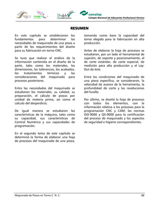 Maquinado de Piezas en Torno C. N. C. 43
RESUMEN
En este capítulo se establecieron los
fundamentos para determinar las
necesidades de maquinado de una pieza a
partir de los requerimientos del diseño
para su fabricación en torno CNC.
Se tuvo que realizar el análisis de la
información contenida en el diseño de la
parte, tales como los materiales, las
dimensiones, las tolerancias, los acabados,
los tratamientos térmicos y las
consideraciones del maquinado para
procesos posteriores.
Entre las necesidades del maquinado se
estudiaron los materiales, su calidad, su
preparación, el cálculo de piezas por
unidad de materia prima, así como el
cálculo del desperdicio.
De igual manera se estudiaron las
características de la máquina, tales como
su capacidad, sus características de
Control Numérico y sus capacidades de
programación.
En el segundo tema de este capítulo se
determinó la forma de elaborar una hoja
de procesos del maquinado de una pieza,
tomando como base la capacidad del
torno elegido para la fabricación en alta
producción.
Antes de elaborar la hoja de procesos se
estudiaron, por un lado el herramental de
sujeción, de soporte y posicionamiento, el
de corte estándar, de corte especial, de
medición para alta producción y el Lay-
Out de éste.
Entre las condiciones del maquinado de
una pieza específica, se consideraron, la
velocidad de avance de la herramienta, la
profundidad de corte y las revoluciones
del husillo.
Por último, se diseñó la hoja de procesos
con todos los elementos, con la
información relativa a los procesos para la
programación CNC y CAM, las normas
ISO-9000 y QS-9000 para la certificación
del proceso de maquinado y los aspectos
de seguridad e higiene correspondientes.
 