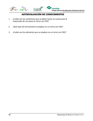 Maquinado de Piezas en Torno C. N. C.44
AUTOEVALUACIÓN DE CONOCIMIENTOS
1. ¿Cuáles son las condiciones que se deben tomar en cuenta para el
maquinado de una pieza en torno con CNC?
2. ¿Qué tipos de herramental se emplean en un torno con CNC?
3. ¿Cuáles son los elementos que se emplean en un torno con CNC?
 