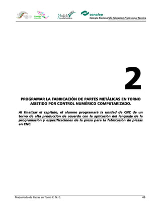 Maquinado de Piezas en Torno C. N. C. 45
PROGRAMAR LA FABRICACIÓN DE PARTES METÁLICAS EN TORNO
ASISTIDO POR CONTROL NUMÉRICO COMPUTARIZADO.
Al finalizar el capitulo, el alumno programará la unidad de CNC de un
torno de alta producción de acuerdo con la aplicación del lenguaje de la
programación y especificaciones de la pieza para la fabricación de piezas
en CNC.
 