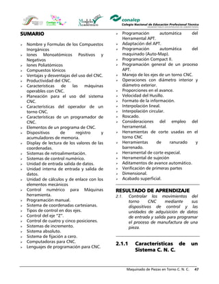 Maquinado de Piezas en Torno C. N. C. 47
SUMARIO
Nombre y Formulas de los Compuestos
Inorgánicos
Iones Monoatómicos Positivos y
Negativos
Iones Poliatómicos
Compuestos Iónicos
Ventajas y desventajas del uso del CNC.
Productividad del CNC.
Características de las máquinas
operables con CNC.
Planeación para el uso del sistema
CNC.
Características del operador de un
torno CNC.
Características de un programador de
CNC.
Elementos de un programa de CNC.
Dispositivos de registro y
acumuladores de memoria.
Display de lectura de los valores de las
coordenadas.
Sistemas de retroalimentación.
Sistemas de control numérico.
Unidad de entrada salida de datos.
Unidad interna de entrada y salida de
datos.
Unidad de cálculos y de enlace con los
elementos mecánicos
Control numérico para Máquinas
herramienta.
Programación manual.
Sistema de coordenadas cartesianas.
Tipos de control en dos ejes.
Control del eje “Z”.
Control de cuatro y cinco posiciones.
Sistemas de incremento.
Sistema absoluto.
Sistema de fijación a cero.
Computadoras para CNC.
Lenguajes de programación para CNC.
Programación automática del
Herramental APT.
Adaptación del APT.
Programación automática del
maquinado (Auto-Map).
Programación Compact II.
Programación general de un proceso
APT.
Manejo de los ejes de un torno CNC.
Operaciones con diámetro interior y
diámetro exterior.
Proporciones en el avance.
Velocidad del Husillo.
Formato de la información.
Interpolación lineal.
Interpolación circular.
Roscado.
Consideraciones del empleo del
herramental.
Herramientas de corte usadas en el
torno CNC
Herramientas de ranurado y
barrenado.
Herramental de corte especial.
Herramental de sujeción
Aditamentos de avance automático.
Verificación de primeras partes
Dimensional.
Acabado superficial.
RESULTADO DE APRENDIZAJE
2.1. Controlar los movimientos del
torno CNC mediante sus
dispositivos de control y las
unidades de adquisición de datos
de entrada y salida para programar
el proceso de manufactura de una
pieza.
2.1.1 Características de un
Sistema C. N. C.
 