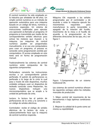 Maquinado de Piezas en Torno C. N. C.48
El control numérico ha sido empleado en
la industria por alrededor de 40 años. Un
simple control numérico es un método de
operación automática para una máquina
basado en un código de letras, números y
caracteres especiales. Un sistema de
instrucciones codificadas para ejecutar
una operación es llamado un programa. El
programa es transmitido por medio de las
correspondientes señales eléctricas para
activar los motores que mueven a la
máquina. Las máquinas de control
numérico pueden ser programadas
manualmente, si se usa una computadora
para crear un programa, el proceso es
conocido como programación asistida por
computadora. El acceso empleado en este
texto será en forma de programación
manual.
Tradicionalmente los sistemas de control
numérico están compuestos de los
siguientes componentes:
Perforadora: convierte las instrucciones
escritas a un correspondiente patrón
perforado. El patrón de perforaciones es
perforado a lo largo de la cinta la cual
pasa a través de este dispositivo, muchas
unidades antiguas usan un dispositivo de
tecleado conocido como Flexowriter, los
nuevos dispositivos incluyen una
microcomputadora que se acopla a la
unidad de perforado de cinta.
Lectora: la lectora lee el patrón de
perforaciones de la cinta y lo convierte a
un código de señales eléctricas.
Controlador: recibe el código de señales
eléctricas de la lectora de cinta y
subsecuentemente hace que la máquina
de control numérico responda.
Máquina CN: responde a las señales
programadas por el controlador y de
acuerdo a estas la máquina ejecuta los
movimientos requeridos para
manufacturar la parte (encendido o
apagado de la rotación del husillo,
movimiento de la mesa o el husillo de
acuerdo a la programación en las
diferentes direcciones de los ejes, etc.) ver
figura 1.
Figura 1.Componentes de un sistema
tradicional CN.
Los sistemas de control numérico ofrecen
las siguientes ventajas sobre los métodos
manuales de producción:
1. Mejor control del movimiento de las
herramientas n bajo óptimas condiciones
de corte.
2. Mejoran la calidad de la parte como así
mismo su repetibilidad.
 