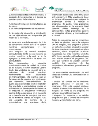 Maquinado de Piezas en Torno de C. N. C. 49
3. Reducen los costos de herramentado, el
desgaste de herramientas y el tiempo de
puesta a punto de la máquina.
4. Reduce el tiempo de la manufactura de
las partes
5. Se reduce el porcentaje de desperdicio.
6. Se mejora la planeación y distribución
de las operaciones de maquinado por
medio de la ingeniería.
Ya vistas cada una de las ventajas del C. N.
es conveniente definir que es el control
numérico computarizado y sus
componentes.
Una máquina de control numérico
computarizado (CNC) es una máquina de
control numérico a la cual se le ha
agregado la característica de tener una
computadora.
Esta computadora es conocida
comúnmente como la unidad de control
de la máquina o MCU (Machine Control
Unit). Las unidades de control para las
máquinas de control numérico
normalmente usan dispositivos
electromagnéticos, esto significa que las
funciones de la máquina son controladas
por elementos físico-electrónicos los
cuales están contenidos en el controlador.
Por otro lado la computadora emplea un
software de tal forma que las funciones de
la máquina se encuentran codificadas
dentro de la computadora en el momento
de la manufactura. La ventaja es que estas
no se borrarán cuando la máquina CNC
sea apagada. La memoria de la
computadora que mantiene dicha
información es conocida como ROM (read
only memory). El MCU usualmente tiene
un teclado alfanumérico para adquirir la
información directa o manual o
programas de partes. Tales programas
son almacenados en la memoria RAM
(random access memory) de la
computadora. Estos programas pueden
ser repasados editados y procesados por
el control.
Todos los programas que se encuentran
en RAM se pierden cuando la máquina
CNC es apagada, esos programas pueden
ser salvados en algún dispositivo auxiliar
de almacenamiento como puede ser cinta
perforada, cintas magnéticas, o discos
magnéticos. Las más recientes unidades
MCU tienen pantallas gráficas la cuales no
solo pueden mostrar el programa CNC
sino que también se pueden apreciar
también los recorridos de las
herramientas y los errores generados en el
programa.
Los componentes encontrados en casi
todos los sistemas CNC se muestran en la
ver figura 2.
- Unidad de control de la máquina:
genera, almacena y procesa los
programas CNC, esta unidad contiene
también el control de movimiento de la
máquina en forma de un programa de
software ejecutable ver figura 3.
- Máquina CN: responde a las señales
programadas por la unidad de control de
maquina y manufactura de parte.
 