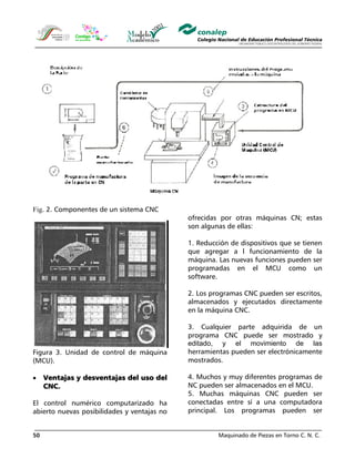 Maquinado de Piezas en Torno C. N. C.50
Fig. 2. Componentes de un sistema CNC
Figura 3. Unidad de control de máquina
(MCU).
• Ventajas y desventajas del uso del
CNC.
El control numérico computarizado ha
abierto nuevas posibilidades y ventajas no
ofrecidas por otras máquinas CN; estas
son algunas de ellas:
1. Reducción de dispositivos que se tienen
que agregar a l funcionamiento de la
máquina. Las nuevas funciones pueden ser
programadas en el MCU como un
software.
2. Los programas CNC pueden ser escritos,
almacenados y ejecutados directamente
en la máquina CNC.
3. Cualquier parte adquirida de un
programa CNC puede ser mostrado y
editado, y el movimiento de las
herramientas pueden ser electrónicamente
mostrados.
4. Muchos y muy diferentes programas de
NC pueden ser almacenados en el MCU.
5. Muchas máquinas CNC pueden ser
conectadas entre sí a una computadora
principal. Los programas pueden ser
 
