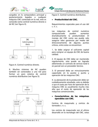 Maquinado de Piezas en Torno de C. N. C. 51
cargados en la computadora principal y
posteriormente bajados a cualquier
máquina CNC conectada en la red, esto es
conocido como control numérico directo o
de NC (ver figura 4).
Figura 4. Control numérico directo.
6. Muchos sistemas de NC pueden
también ser conectados a una red para
formar un gran sistema de control
numérico distributivo (ver figura 5).
Figura 5. Control numérico distributivo.
• Productividad del CNC.
Requerimientos especiales para el uso del
c. n. c.
Las máquinas de control numérico
computarizado pueden aumentar
dramáticamente la productividad. El
manejo del CNC como sea puede solo
asegurar tales ganancias por medio del
direccionamiento de algunos puntos
críticos, entre estos se encuentran:
1. Se debe asignar el suficiente capital
para comprar un equipo de CNC de buena
calidad.
2. El equipo de CNC debe ser mantenido
regularmente, esto puede ser logrado
obteniendo un contrato de servicio total ó
en parcial con un proveedor técnico.
3. El personal debe ser minuciosamente
capacitado en la puesta a punto y
operación de las máquinas CNC.
4. La planeación de la producción debe ser
cuidadosamente estudiada, esto es debido
a que el costo por hora de operación de la
máquina CNC es usualmente mucho más
alto que el costo de operación de las
máquinas convencionales.
• Características de las máquinas
operables con CNC.
Centros de maquinado y centros de
torneado c. n. c.
Los centros de maquinado son el ultimo
desarrollo en la tecnología del CNC, estos
 