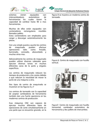 Maquinado de Piezas en Torno C. N. C.52
sistemas vienen equipados con
intercambiadores automáticos de
herramientas los cuales tienen la
capacidad de cambiar hasta 90 o mas
herramientas.
Muchos de ellos están equipados con
contenedores rectangulares movibles
llamados pallets.
Estos contenedores son empleados para
cargar y descargar automáticamente las
piezas.
Con una simple puesta a punto los centros
de maquinado pueden efectuar
operaciones tales como fresado,
barrenado, conizado, abocardado y
muchas otras mas.
Adicionalmente los centros de maquinado
pueden utilizar diversos cabezales para
ejecutar diversas tareas en muchas
diferentes caras de la parte y ángulos
específicos.
Los centros de maquinado reducen los
tiempos de producción y los costos debido
a que reducen la necesidad de mover la
parte de una máquina a otra.
Dos tipos de centro de maquinado se
muestran en las figuras 6 y 7
Los centros de torneado con la capacidad
de aceptar cambiadores de herramienta
también dan una fuerte apariencia en los
modernos centros de producción.
Esas máquinas CNC son capaces de
ejecutar muchos diferentes tipos de
operaciones de corte simultáneamente en
una parte que se encuentre girando, en la
figura 8 se muestra un moderno centro de
torneado.
Figura 6. Centro de maquinado con husillo
vertical.
Figura7. Centro de maquinado con husillo
horizontal, cambiador automático de
herramienta y dos pallets de intercambio.
 