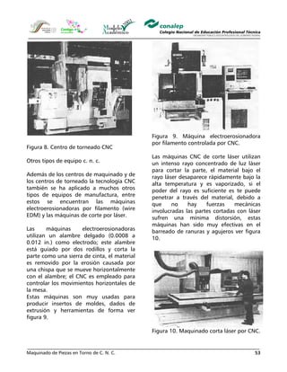 Maquinado de Piezas en Torno de C. N. C. 53
Figura 8. Centro de torneado CNC
Otros tipos de equipo c. n. c.
Además de los centros de maquinado y de
los centros de torneado la tecnología CNC
también se ha aplicado a muchos otros
tipos de equipos de manufactura, entre
estos se encuentran las máquinas
electroerosionadoras por filamento (wire
EDM) y las máquinas de corte por láser.
Las máquinas electroerosionadoras
utilizan un alambre delgado (0.0008 a
0.012 in.) como electrodo; este alambre
está guiado por dos rodillos y corta la
parte como una sierra de cinta, el material
es removido por la erosión causada por
una chispa que se mueve horizontalmente
con el alambre; el CNC es empleado para
controlar los movimientos horizontales de
la mesa.
Estas máquinas son muy usadas para
producir insertos de moldes, dados de
extrusión y herramientas de forma ver
figura 9.
Figura 9. Máquina electroerosionadora
por filamento controlada por CNC.
Las máquinas CNC de corte láser utilizan
un intenso rayo concentrado de luz láser
para cortar la parte, el material bajo el
rayo láser desaparece rápidamente bajo la
alta temperatura y es vaporizado, si el
poder del rayo es suficiente es te puede
penetrar a través del material, debido a
que no hay fuerzas mecánicas
involucradas las partes cortadas con láser
sufren una mínima distorsión, estas
máquinas han sido muy efectivas en el
barreado de ranuras y agujeros ver figura
10.
Figura 10. Maquinado corta láser por CNC.
 